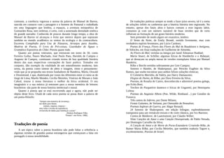 contraste, a coerência vigorosa e serena da palavra de Manuel de Barros,
nascida em contacto com a paisagem e o homem do Pantanal e trabalhada
em uma linguagem que lembra, a espaços, a aventura mitopoética de
Guimarães Rosa, sem ombrear, é certo, com a sustentada densidade estética
do grande narrador. Conhecida de poucos durante longo tempo, a obra de
Manuel de Barros só alcançou o êxito que merece depois que sopraram
também no mundo acadêmico os ventos da ecologia e da contracultura.
Escreveu Compêndio para Uso de Pássaros, Arranjos para Assobio,
Matéria de Poesia, O Livro de Pré-coisas, Guardador de Águas e
Gramática Expositiva do Chão: Poesia quase toda.
Quanto aos poetas veteranos, que estrearam em torno de 50, como
Ferreira Gullar, Nauro Machado, José Paulo Paes, Haroldo de Campos e
Augusto de Campos, continuam criando textos de boa qualidade literária
dentro das suas respectivas concepções do fazer poético. Tomados em
conjunto, dão exemplo da vitalidade de um entendimento moderno, lato
sensu, da poesia como síntese de afeto e imagem, ritmo e pensamento:
visão que já se propunha nos textos fundadores de Bandeira, Mário, Oswald
e Drummond, e que, dialetizada por vozes tão diferentes entre si como as de
Jorge de Lima, Murilo Mendes, Cecília Meireles, Vinícius de Moraes e João
Cabral, trouxe à nossa literatura o melhor da lírica ocidental. O seu
imaginário e a sua música já entraram para a nossa memória de leitores
brasileiros: são parte de nossa história intelectual e moral.
Quanto à poesia que se está escrevendo aqui e agora, não pode ser
objeto deste livro. Oxalá de cada novo poema se possa dizer a palavra de
um poeta-filósofo:
“Sempre uma tentativa de recomeço,
um abalo para diante,
embalo, impulso, empuxo –
uma volta e revolta da experiência,
reviravolta de dados para enfeitiçar o acaso”
(Rubens Rodrigues Filho,
“Ensaio”, em Poros, 1990).
Traduções de poesia
A um tópico sobre a poesia brasileira não pode faltar a referência a
algumas versões de grandes poetas estrangeiros que começaram a falar em
português à nossa sensibilidade.
De traduções poéticas sempre se tende a fazer juízo severo, tal é a soma
de soluções infiéis ou canhestras que a história literária tem registrado. No
entanto, apesar dos fatais altos e baixos comuns a esse ingrato labor,
contamos já com um número razoável de boas versões que de certo
influíram na formação de um gosto literário moderno.
Sem pretender de modo algum ser exaustivo, lembro:
O Vento da Noite, de Emily Brontë, vertido livremente, mas com
verdadeiro espírito bronteano, por Lúcio Cardoso;
Poetas de França, Flores das Flores do Mal de Baudelaire e Antígona,
de Sófocles, em finas traduções de Guilherme de Almeida;
As Flores do Mal, vertidas na íntegra por Jamil Almansur Haddad;
Maria Stuart, de Schiller, algumas líricas de Hoelderlin e o Rubayat,
que se destacam na ampla messe de versões exemplares feitas por Manuel
Bandeira;
Rilke e Brecht vertidos sobriamente por Geir Campos;
Sonetos e Hamlet, de Shakespeare, por Péricles Eugênio da Silva
Ramos, que soube encontrar para ambos felizes soluções rítmicas;
O Cemitério Marinho, de Valéry, por Darcy Damasceno;
Elegias de Duíno, de Rilke, por Dora Ferreira da Silva;
Poesias, de Rosalía de Castro, desconhecida e admirável poetisa galega,
por Ecléa Bosi;
Trechos do Purgatório dantesco e líricas de Ungaretti, por Henriqueta
Lisboa;
Poemas da Angústia Alheia (Poe, Wilde, Rimbaud…) por Gondim da
Fonseca;
Três cantos do Inferno, por Dante Milano;
Festas Galantes, de Verlaine, por Onestaldo de Pennafort;
Poemas Ingleses de Guerra, por Abgar Renault;
24 Sonetos de Shakespeare, em edição bilíngue, esplendidamente
transpostos para um vernáculo enxuto e de corte clássico, por Ivo Barroso;
Cantos de Maldoror, de Lautréamont, por Cláudio Willer;
Vinte Canções de Amor e uma Canção Desesperada, de Pablo Neruda,
por Domingos Carvalho da Silva;
A Canção de Amor e de Morte do Porta-Estandarte Cristóvão Rilke, de
Rainer Maria Rilke, por Cecília Meireles, que também traduziu Tagore e,
excelentemente, Poesias de Israel;
 