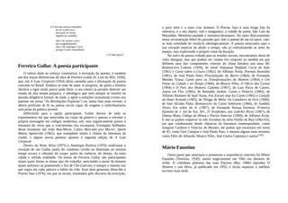 4.4. Eis uns poucos exemplos
de ser a palo seco,
dos quais se retirar
higiene ou conselho:
não o de aceitar o seco
por resignadamente,
mas o de empregar o seco
porque é mais contundente.
(“A Palo Seco”)
Ferreira Gullar. A poesia participante
O relevo dado ao esforço construtivo, à invenção do poema, é também
um dos traços diferenciais da obra de Ferreira Gullar (S. Luís do MA, 1930),
que, em A Luta Corporal (1954) abriu caminho para a afirmação da poesia
concreta no Brasil. Embora se trate de autor in progress, de quem a história
literária a rigor ainda pouco pode dizer, o seu roteiro já permite detectar um
estado de alta tensão psíquica, e ideológica que nem sempre se resolve na
aturada diligência formal; de onde, o apelo a soluções surrealistas (como nos
poemas em prosa “As Revelações Espúrias”) ou, numa fase mais recente, à
aberta profissão de fé na poesia social capaz de resgatar o individualismo
sem peias da poética juvenil.
Inflectindo para a opção participante, Gullar deixou de lado os
experimentos em que intervinha no corpo da palavra e passou a veicular a
própria mensagem em códigos modernos, sim, mas organicamente presos à
estrutura do verso que o concretismo iria esconjurar. Exemplos brilhantes
desse momento são João Boa-Morte, Cabra Marcado pra Morrer, Quem
Matou Aparecida (1962), que transpõem temas e ritmos da literatura de
cordel, e alguns novos poemas apostos à segunda edição de A Luta
Corporal.
Dentro da Noite Veloz (1975) e Antologia Poética (1976) reafirmam a
vocação de um Gullar poeta do cotidiano vivido na dimensão ao mesmo
tempo escura e vibrante do corpo: poeta da carência, do desejo, da mais
cálida e sofrida oralidade. Os textos de Ferreira Gullar são participantes
sejam quais forem os temas que ele trabalha: noticiando a morte do homem
quase anônimo ou pranteando o fim de Che Guevara, é sempre a mesma voz
que sopra em cada palavra o hálito da vida. Esse dom generoso ditou-lhe o
Poema Sujo (1976), em que se tocam, imantados pelo discurso da evocação,
o puro mito e a mais crua mimese. O Poema Sujo é uma longa fala da
memória, e o seu objeto, real e imaginário, a cidade do poeta, São Luís do
Maranhão. Memória-saudade e memória-desespero. Há tanto dilaceramento
nessa reconstrução febril do passado que, lido o poema de um só lance, cala-
se toda veleidade de rotulá-lo ideologicamente. A poesia reencontra aqui a
sua vocação musical de abolir o tempo, não já contrafazendo as artes do
espaço, mas explorando o próprio cerne da duração.
No sulco da poesia voltada para as tensões sociais, encontramos obras de
valor desigual, mas que podem ser citadas em conjunto na medida em que
definem uma das componentes centrais do clima literário nos anos 60:
Romanceiro Cubano (1959), de Jamil Almansur Haddad; Carta do Solo
(1961) e Carta sobre a Usura (1962), de Affonso Ávila; Poemas Reunidos
(1961), de José Paulo Paes; Proclamação do Barro (1964), de Fernando
Mendes Viana; Canto para as Transformações do Homem (1964) e Um
Poeta na Cidade e no Tempo (1966), de Moacir Félix; O Ofício das Coisas
(1964) e O País dos Homens Calados (1967), de Luís Paiva de Castro;
Joana em Flor (1965), de Reinaldo Jardim; Canto e Palavra (1965), de
Affonso Romano de Sant’Anna; Faz Escuro mas Eu Canto (1965) e Canção
do Amor Armado (1965), de Thiago de Melo; Os Catadores de Siris (1966),
de José Alcides Pinto; Romanceiro do Canto Soberano (1966), de Audálio
Alves; Em redor do A. (1967), de Fernando Pessoa Ferreira; Primeira
Epístola de J. Jzé da Sva. Xér., O Tiradentes, aos Ladrões Ricos (1967), de
Dantas Mota; Código de Minas e Poesia Anterior (1969), de Affonso Ávila.
E não se podem esquecer os três livrinhos da série Violão de Rua (1962-63),
em que colaboraram desde clássicos da literatura contemporânea, como
Joaquim Cardozo e Vinícius de Moraes, até poetas que estrearam em torno
de 45, como Geir Campos e José Paulo Paes, e mesmo alguns mais recentes
como Félix de Athayde, Moacir Félix, José Carlos Capinam e outros(356).
Mário Faustino
Outro poeta que antecipou e promoveu a experiência concreta foi Mário
Faustino (Teresina, 1930), morto tragicamente em 1962 em desastre de
avião. A coletânea póstuma das suas Poesias (Rio, 1966) reproduz O
Homem e sua Hora, já publicado em 1955, e inclui esparsos e inéditos
escritos mais tarde.
 