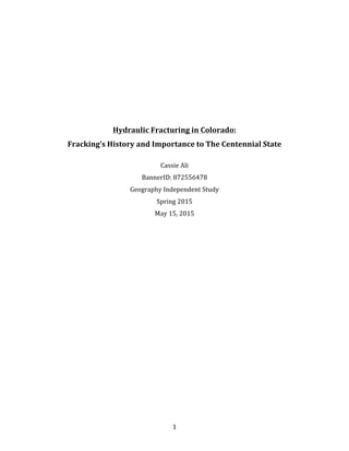   1	
  
	
  
	
  
	
  
	
  
	
  
	
  
	
  
	
  
	
  
	
  
	
  
Hydraulic	
  Fracturing	
  in	
  Colorado:	
  	
  
Fracking’s	
  History	
  and	
  Importance	
  to	
  The	
  Centennial	
  State	
  
	
  
Cassie	
  Ali	
  
BannerID:	
  872556478	
  
Geography	
  Independent	
  Study	
  
Spring	
  2015	
  
May	
  15,	
  2015	
  
	
  
	
  
	
  
	
  
	
  
	
  
	
  
	
  
	
  
	
  
	
  
	
  
	
  
	
  
	
  
	
  
	
  
	
  
	
  
	
  
	
  
	
  
	
  
 