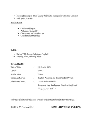 • Possessed training on “Basic Course On Disaster Management” at Tezpur University
• Participated in Debate.
Personal Trait
• Creative and logical
• Problem solving ability
• Co-operative and keen observer
• Confident and Determined
Hobbies
• Playing Table Tennis, Badminton, Football
• Listening Music, Watching News
Personal Profile
Date of Birth : 12 October 1993
Gender : Male
Marital status : Single
Languages Known : English, Assamese and Hindi (Read and Write)
Permanent Address : S/O- Simanta Rajkhowa
Landmark- Near Ketekeshwar Dewalaya, Ketekibari,
Tezpur, Assam-784154
I hereby declare that all the details furnished here are true to the best of my knowledge.
DATE : 19th
February 2014 NAME : BIDYARNAB RAJKHOWA
 