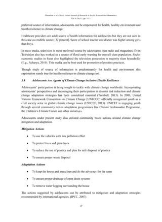 Ghanekar et al. (2014). Asian Journal of Research in Social Sciences and Humanities,
Vol. 4, No.11, pp. 1-15.
12
preferred source of information, adolescents can be empowered for health, healthy environment and
health resilience to climate change.
Healthcare providers are adult source of health information for adolescents but they are not seen in
this case as credible source [32 percent]. Score of school teacher and doctor was higher among girls
than boys.
In mass media, television is most preferred source by adolescents than radio and magazines. Even
Television also has worked as a source of flood early warning for overall slum population. Socio-
economic studies in Surat also highlighted the television possession in majority slum households
(E.g., Acharya, 2010). This media can be best used for promotion of positive practices.
Though study of source of information is predominantly for health and environment this
exploration stands true for health resilience to climate change too.
3.8 Adolescents Are Agents of Climate Change inclusive Health Resilience
Adolescents’ participation is being sought to tackle with climate change worldwide. Incorporating
adolescents’ perspectives and encouraging their participation in disaster risk reduction and climate
change adaptation strategies has been considered essential (Turnbull, 2013). In 2009, United
Nations Framework Convention on Climate Change [UNFCCC] officially recognized youth as a
civil society actor in global climate change issues (UNICEF, 2013). UNICEF is engaging youth
through several community driven adaptation programmes like Climate Ambassador Programme,
the Children’s Climate Forum and other initiatives.
Adolescents under present study also enlisted community based actions around climate change
mitigation and adaptation.
Mitigation Actions
 To use the vehicles with low pollution effect
 To protect trees and grow trees
 To reduce the use of plastics and plan for safe disposal of plastics
 To ensure proper waste disposal
Adaptation Actions
 To keep the house and area clean and do the advocacy for the same
 To ensure proper drainage of open drain systems
 To remove water logging surrounding the house
The actions suggested by adolescents can be attributed to mitigation and adaptation strategies
recommended by international agencies. (IPCC, 2007)
 