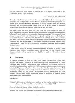 Ghanekar et al. (2014). Asian Journal of Research in Social Sciences and Humanities,
Vol. 4, No.11, pp. 1-15.
13
“We can communicate Oriya migrants in our slum area not to dispose waste outside so that
cleanliness of our area will be maintained.”
-A 16 year old girl from Udhana slum
Although world of adolescents in slums is their house and neighborhood, the community action
information was found percolated amongst them and also their willingness for participation was
evident. More amount of knowledge, handholding for specific resilience action and providing
opportunity for participation to these change agents can be a step forward to community
involvement in health resilience to climate change in urban poor area- slums.
This study revealed information about adolescents, a one fifth active population in slums with
access to education, information, better health than other members of their area, with a significant
influence of peers in health and environment knowledge, understanding of vicious cycle of climate
change, poverty and health and willingness to participate is a great potential, a valuable human
resource for activities in health resilience to climate change in Surat city. There is less potential of
bias in this data as climate change, floods, poverty are not difficult issues for them to disclose in
comparison with other adolescent specific concerns like, reproductive health and substance abuse.
Adolescents don’t find it difficult to raise concerns about climate change and health and discuss
them with others.
Present findings support the argument that adolescents should be targeted for building climate
change and health resilience preparedness in cities effectively and it is time to include climate
change and health resilience agenda as a part of adolescent health as well as climate change
programs.
4 Conclusion
In Surat city, vulnerable for floods and public health hazards, slum population belongs to the
presumed risk category. Adolescents in slums represent available human resource for climate
change and health resilience. Their population size is considerable. Their capability is evident in
terms of basic educational and health profile. Adolescents carry their own unique climate change
inclusive health perspective based on self-experience like that of poverty, migration and flood.
Moreover, this population can be easily accessed in institutional contexts, say, schools or
interpersonal contexts like peer network. The community inclusive climate change and health
resilience can be achieved through the potential medium of adolescents by imparting enough
scientific knowledge and handholding.
References
Acharya A. (2008). Access and utilization of healthcare services in urban low income settlements
in Surat. VNGSU Journal of Humanities and Social Sciences, 1 (2), 64-87
Census of India, (2011) Census of India: Gender Composition.
Retrieved from website: http://censusindia.gov.in/Census_And_You/gender_composition.aspx
 