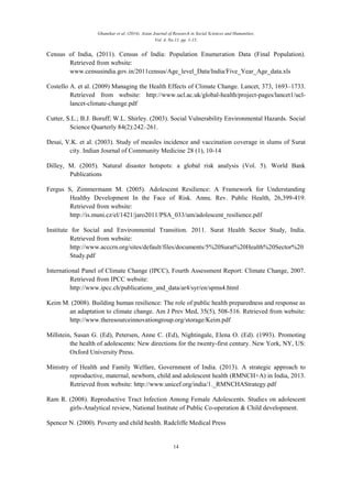 Ghanekar et al. (2014). Asian Journal of Research in Social Sciences and Humanities,
Vol. 4, No.11, pp. 1-15.
14
Census of India, (2011). Census of India: Population Enumeration Data (Final Population).
Retrieved from website:
www.censusindia.gov.in/2011census/Age_level_Data/India/Five_Year_Age_data.xls
Costello A. et al. (2009) Managing the Health Effects of Climate Change. Lancet, 373, 1693–1733.
Retrieved from website: http://www.ucl.ac.uk/global-health/project-pages/lancet1/ucl-
lancet-climate-change.pdf
Cutter, S.L.; B.J. Boruff; W.L. Shirley. (2003). Social Vulnerability Environmental Hazards. Social
Science Quarterly 84(2):242–261.
Desai, V.K. et al. (2003). Study of measles incidence and vaccination coverage in slums of Surat
city. Indian Journal of Community Medicine 28 (1), 10-14
Dilley, M. (2005). Natural disaster hotspots: a global risk analysis (Vol. 5). World Bank
Publications
Fergus S, Zimmermann M. (2005). Adolescent Resilience: A Framework for Understanding
Healthy Development In the Face of Risk. Annu. Rev. Public Health, 26,399-419.
Retrieved from website:
http://is.muni.cz/el/1421/jaro2011/PSA_033/um/adolescent_resilience.pdf
Institute for Social and Environmental Transition. 2011. Surat Health Sector Study, India.
Retrieved from website:
http://www.acccrn.org/sites/default/files/documents/5%20Surat%20Health%20Sector%20
Study.pdf
International Panel of Climate Change (IPCC), Fourth Assessment Report: Climate Change, 2007.
Retrieved from IPCC website:
http://www.ipcc.ch/publications_and_data/ar4/syr/en/spms4.html
Keim M. (2008). Building human resilience: The role of public health preparedness and response as
an adaptation to climate change. Am J Prev Med, 35(5), 508-516. Retrieved from website:
http://www.theresourceinnovationgroup.org/storage/Keim.pdf
Millstein, Susan G. (Ed), Petersen, Anne C. (Ed), Nightingale, Elena O. (Ed). (1993). Promoting
the health of adolescents: New directions for the twenty-first century. New York, NY, US:
Oxford University Press.
Ministry of Health and Family Welfare, Government of India. (2013). A strategic approach to
reproductive, maternal, newborn, child and adolescent health (RMNCH+A) in India, 2013.
Retrieved from website: http://www.unicef.org/india/1._RMNCHAStrategy.pdf
Ram R. (2008). Reproductive Tract Infection Among Female Adolescents. Studies on adolescent
girls-Analytical review, National Institute of Public Co-operation & Child development.
Spencer N. (2000). Poverty and child health. Radcliffe Medical Press
 