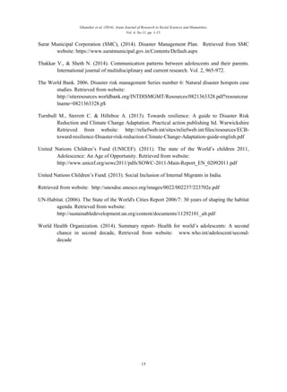 Ghanekar et al. (2014). Asian Journal of Research in Social Sciences and Humanities,
Vol. 4, No.11, pp. 1-15.
15
Surat Municipal Corporation (SMC), (2014). Disaster Management Plan. Retrieved from SMC
website: https://www.suratmunicipal.gov.in/Contents/Default.aspx
Thakkar V., & Sheth N. (2014). Communication patterns between adolescents and their parents.
International journal of multidisciplinary and current research. Vol. 2, 965-972.
The World Bank. 2006. Disaster risk management Series number 6: Natural disaster hotspots case
studies. Retrieved from website:
http://siteresources.worldbank.org/INTDISMGMT/Resources/0821363328.pdf?resourceur
lname=0821363328.p$
Turnbull M., Sterrett C. & Hilleboe A. (2013). Towards resilience: A guide to Disaster Risk
Reduction and Climate Change Adaptation. Practical action publishing ltd. Warwickshire
Retrieved from website: http://reliefweb.int/sites/reliefweb.int/files/resources/ECB-
toward-resilience-Disaster-risk-reduction-Climate-Change-Adaptation-guide-english.pdf
United Nations Children’s Fund (UNICEF). (2011). The state of the World’s children 2011,
Adolescence: An Age of Opportunity. Retrieved from website:
http://www.unicef.org/sowc2011/pdfs/SOWC-2011-Main-Report_EN_02092011.pdf
United Nations Children’s Fund. (2013). Social Inclusion of Internal Migrants in India.
Retrieved from website: http://unesdoc.unesco.org/images/0022/002237/223702e.pdf
UN-Habitat. (2006). The State of the World's Cities Report 2006/7: 30 years of shaping the habitat
agenda. Retrieved from website:
http://sustainabledevelopment.un.org/content/documents/11292101_alt.pdf
World Health Organization. (2014). Summary report- Health for world’s adolescents: A second
chance in second decade, Retrieved from website: www.who.int/adolescent/second-
decade
 