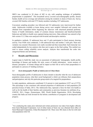 Ghanekar et al. (2014). Asian Journal of Research in Social Sciences and Humanities,
Vol. 4, No.11, pp. 1-15.
4
MICS was conducted in 30 slums of 402 in city with sampling technique of probability
proportionate to population†
. This household survey covered socio-demographic profile, disease
burden, health service coverage and utilization among the residents in slums of Surat city. Survey
covered 1042 families with total 5775 family members including 1257 adolescents.
Convenient sampling procedure was followed and 514 adolescents were interviewed for further
study. Adolescents available at home during survey were sampled. Informed oral consent was
obtained from respondent before beginning the interview with structured pretested performa.
Source of health information, modes of common disease transmission and beneficial-harmful
behaviour and habits to health were captured during interviews. Data collected was entered in Epi
Info version 3.3.2. Data were analyzed with bivariate and descriptive statistics.
In qualitative methods, 32 adolescent boys and 13 girls participated in flood memory drawing
activity. Four FGDs were conducted, 2 with adolescent boys and another 2 with girls. Slum area
variation was ensured. Discussions were audio recorded and then transcribed. Each transcript was
coded independently by two analysts who then met to agree on the final coding. This method was
used to ensure coding reliability across analysts. Analysts then transformed the codes into
categorical themes and sub-themes.
3 Results and Discussion
Logical steps to build this study was an assessment of adolescents’ demography, health profile,
knowledge of disease and healthy life style, source of health information, recent memory of
disaster, perception of climate change and its impact on their life as well as their preparedness to
participate in a process of building resilience.
3.1 Socio-demographic Profile of Adolescents in Urban Slums
Socio-demographic profile of adolescents in slums intends to describe what the size of adolescent
population slums possess, what their social background is which can influence their preparedness
and participation; and why this particular group needs to be targeted for preparedness.
In study population, adolescents contributed 21.8 percent to total population [1257 out of 5775].
This percentage is also consistent with national proportion of adolescents to total population [20
percent] (Census of India, 2011). The Adolescents thus, represent a force for their own health as
well as for the health of their families and communities as previous literature too attributes (E.g.,
UNICEF, 2011, Fergus, Zimmermann, 2005, World Health Organization, 2014). Developing
country like India can look forward for the holistic contribution of youngsters in development and
progress.
†
For conducting this study prior informed and written permission was taken from higher officials
from Surat Municipal Corporation. List of urban slums of Surat city was obtained from office of
Surat Municipal Corporation, Urban Development Cell. There were 402 slums in the list with total
slum population 4,66,724.
 