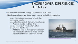 SHORE POWER EXPERIENCES:
U.S. NAVY
• Incentivized Shipboard Energy Conservation (iENCON)a
• Naval vessels have used shore power, where available, for decades
a http://www.i-encon.com/PDF_FILES/ssem_handbook/SSEM_Handbook.pdf
− Lower electrical power demand at berth than
commercial vessels
− Longer berthing periods than commercial vessels
 Weeks to months vs. 1 to 3 days
− Shore power is cost-effective from a fuel
consumption standpoint
 Additional costs of shore power installation
are offset by the difference in cost between
electricity and marine fuels while at berth
https://www.navy.com/about/equipment/vessels/cruisers.html
25
 