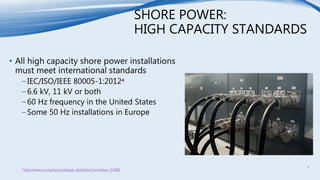 SHORE POWER:
HIGH CAPACITY STANDARDS
• All high capacity shore power installations
must meet international standards
−IEC/ISO/IEEE 80005-1:2012a
−6.6 kV, 11 kV or both
−60 Hz frequency in the United States
−Some 50 Hz installations in Europe
a http://www.iso.org/iso/catalogue_detail.htm?csnumber=53588
4
 