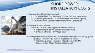 SHORE POWER:
INSTALLATION COSTS
• Example: Brooklyn Cruise Terminal
− $12.1 million from Port Authority of New York and New Jersey
− $2.9 million grant from U.S. Environmental Protection Agency
− $4.3 million from Empire State Development Corporation
• Example: Juneau, Alaska
− Princess Cruises spent approximately $5.5 million
 Improvements to the dockside infrastructure
 5 Vessel retrofits: ~ $500,000 each
• Shore power installations in the United States are often assisted by grants
− Typically $1 million – $2 million, but some are higher
 Federal: e.g. Diesel Emissions Reduction Act (DERA)a
 State: e.g. Carl Moyer Program (California)b
a https://www.epa.gov/cleandiesel
b http://www.baaqmd.gov/grant-funding/funding-sources/carl-moyer-program
8
 
