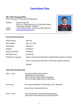 Curriculum Vitae
Mr. Htet Naung Htut
B.B.A (Computer Information Management)
Address : Ying O Lang Villa
No.47/10, Viphawadee Soi 43, Viphawadee Road,
Donmueng, Bangkok , Thailand.
Mobile : +66 (0) 867571458, +52-899-213-8383 (Mexico)
Email : htut.kalay26@gmail.com
Personal Information
Marital Status : Married
Date of Birth : May 14th
1984
Nationality : Myanmar
Religion : Buddhism
Passport Number : M826973
Driving License : 33-280774
Proficiency Language : Able to communicate fluently in English (Both spoken & written)
Able to communicate fluently in Thai (Only spoken) and basic
Spanish
Education Background
1999 – 2000 : Completed Matriculation Exam
(High School Tenth Grade)
Basic Education High School Paungdale
Pyay Township, Bago Division, Myanmar.
2001-2003 : Government Institute of Technology Pyay, Myanmar
Second Years, Mechanical Power
2004 – 2009 : B.B.A (Computer Information Management)
Saint John’s International University Thailand.
1
 