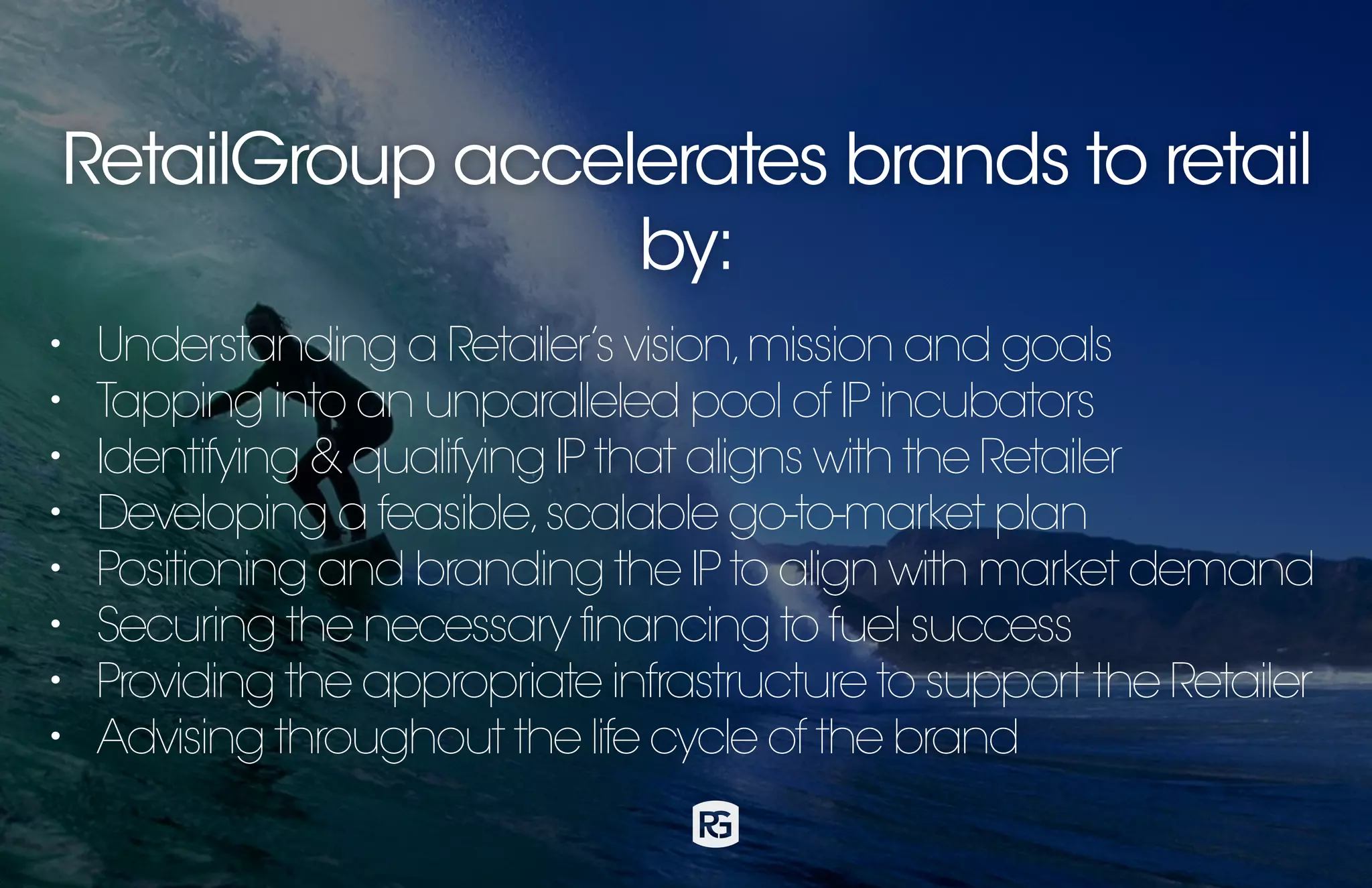 RetailGroup accelerates brands to retail
by:
• Understanding a Retailer’s vision,mission and goals
• Tapping into an unparalleled pool of IP incubators
• Identifying & qualifying IP that aligns with the Retailer
• Developing a feasible,scalable go-to-market plan
• Positioning and branding the IP to align with market demand
• Securing the necessary financing to fuel success
• Providing the appropriate infrastructure to support the Retailer
• Advising throughout the life cycle of the brand
 