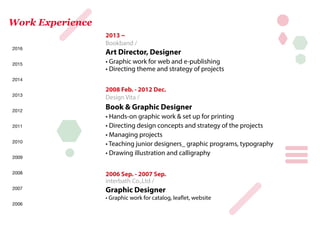 2013 ~
Bookband /
Art Director, Designer
• Graphic work for web and e-publishing
• Directing theme and strategy of projects
2008 Feb. - 2012 Dec.
Design Vita /
Book & Graphic Designer
• Hands-on graphic work & set up for printing
• Directing design concepts and strategy of the projects
• Managing projects
• Teaching junior designers_ graphic programs, typography
• Drawing illustration and calligraphy
2006 Sep. - 2007 Sep.
interbath Co.,Ltd /
Graphic Designer
• Graphic work for catalog, leaflet, website
Work Experience
2006
2008
2007
2012
2011
2010
2009
2016
2014
2015
2013
 