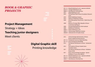 2012	 Cultural Heritage Administration of Korea -
Korean Traditional Performing Arts
2011-12	 Presidential Council on Nation Branding
2011-12	 Korea Development Bank(KDB)
2012	 The National Folk Museum of Korea - Symposium
2012
2012	 The Academy of Korean Studies Series -
Translation Series
2011	 The National Folk Museum of Korea - Exhibition:
Flower of Salt
2011	 Korea Cultural Heritage Foundation - Special
Exhibition in France with UNESCO
2011-12	 MiraeN Publishing Co.,Ltd - Japanese textbook
2010-12	 Chanbi Publishing Co.,Ltd
2008-12	 Ewha Womans University Press
2011-12	 MiraeN Publishing Co.,Ltd - Japanese textbook
2010-12	 Changbi Publishing Co.,Ltd
2008-12	 Ewha Womans University Press
2012	 Jihak Publishing Co.,Ltd
2010	 The Northeast Asian History Foundation: Research
series
2010	 Nulwa Publishing Company
2010	 Sapiens21Publishing Company
2009	 Seoul Metropolitan Government - World Cities CIO
Forum
2009	 Ministry of Foreign Affairs Republic of Korea -
Continental shelf Report
2009	 SeongandangPublishing- Enlish textbook
2009	 Nobblemine Publishing
2008-11	 Eulyoo Publishing Co.,Ltd
2008-12	 Yeonamseoga Publishing Company
2008-09	 CAS(Centre for Art Studies; Korea)
Digital Graphic skill
Printing knowledge
BOOK & GRAPHIC
PROJECTS
Project Management
Strategy + Ideas
Teaching junior designers
Meet clients
 