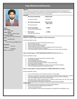 Profile:
Date of Birth
28-08-1989
Father’s Name
Muhammad AfzalSaddar
Permanent Address
23/c Moakkal Colony Sahiwal
Cell #
+923336911050
Email
muhammadhassaan63@gmail.com
Nationality
Pakistani
Passport #
EE 6802821
PEC # ELECT/33131
Objective:
To join a dynamic and progressive organization offeringampleopportunitiesfor career growthand
professional development inorder to groom the overall personality. Myaim is to work hard withloyalty
and integrityinaccordance withthe norms ofthe organization.
Academic:
 MSc.Electrical Engineering CGPA3.01/4.00
Universityof Lahore 2013-2015
 BSc.Electrical Engineering CGPA 2.85/4.00
(2007 - 2011)
Universityof Gujrat
 FSc (pre-engineering) A (2007)
Government college Sahiwal.
 Matriculation A+(2005)
Govt High School Sahiwal.
Professional Experience:
Working as Technical Support Coordinator in PTCL since two years.
KeyResponsibilities include;
 Coordinate with the fieldstaffregarding technical issues
 Technical report writing
 Prepare inquiriesof pendingcomplaints
 Provide dailyreport to the manager
 Provide technical assistance to allclients regardinginternet relatedissues
 Followup all technicalissues till resolution
 Improving complaint resolution strategies andkeep intouchwithlatest technologies
Work as Project Engineer in MGH ENGINEERING &CONTROL (PVT) Ltd. for two years
KeyResponsibilities include;
 Installationand commissioning of fire protection system.
 Responsible for QA/QC
 Timelycompletion ofproject.
 Utilize all available resources effectively
 Dailycommunicate the progressreport to the generalManager
 Coordinate with the fieldstaff
 Improving Maintenance Strategies andkeep intouchwithlatest technologies
 Technical proposal preparation, reviewand execution
Work as Trainee Engineer in Electrical department of ENGRO FOODS {PVT) for six weeks.
KeyResponsibilities include;
 Fault trouble shooting incase of equipment failure or plant tripping
 Supervision of planned and corrective maintenance of different Electrical Equipment, including
Electrical Switchgear, Circuit Breakers, ProtectionRelays, Contactors,UPS, Transformers.
 Technical proposal preparation, reviewand execution.
 Performing Safety Audits (Implementation of behavior based safety) and JHA (Job Hazard
Analysis) to enhance safetyculture at work place.
 Improving Maintenance Strategies andkeep intouchwithlatest technologies.
Technical Skills:
 Specialization in Power Generation, TransmissionandDistribution
 Electrical Equipment troubleshooting& maintenance
 Outage planning & execution
 Deep Knowledge of different Electrical Equipment, including Electrical Switchgear, Circuit
Engr.MuhammadHassaan
 