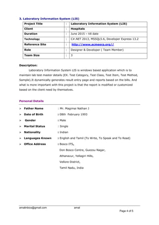 amalinbics@gmail.com amal
Page 4 of 5
3. Laboratory Information System (LIS)
Project Title : Laboratory Information System (LIS)
Client : Hospitals
Duration : June 2015 – till date
Technology : C#.NET 2013, MSSQL5.6, Developer Express 13.2
Reference Site : http://www.acmeerp.org//
Role : Designer & Developer ( Team Member)
Team Size : 3
Description:
Laboratory Information System LIS is windows based application which is to
maintain lab test master details (EX. Test Category, Test Class, Test Item, Test Method,
Sample).It dynamically generates result entry page and reports based on the bills. And
what is more important with this project is that the report is modified or customized
based on the client need by themselves.
Personal Details
 Father Name : Mr. Magimai Nathan J
 Date of Birth : 08th February 1993
 Gender : Male
 Marital Status : Single
 Nationality : Indian
 Languages Known : English and Tamil (To Write, To Speak and To Read)
 Office Address : Bosco ITS,
Don Bosco Centre, Guezou Nagar,
Athanavur, Yellagiri Hills,
Vellore District,
Tamil Nadu, India
 