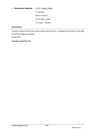 amalinbics@gmail.com amal
Page 5 of 5
 Permanent Address : V/22, Sagaya Nagar
Tirupattur,
Vellore District,
Tamil Nadu, India,
Pin code – 635601
Declaration
I hereby declare that all the above statements are true, complete and correct to the best
of my knowledge and belief.
Yours truly,
[Arockia Amal Raj M]
 