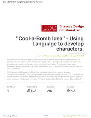 "Cool-a-Bomb Idea" - Using
Language to develop
characters.
by Richard R. Hattal
Adapted from "Default Informational/Explanatory Module: Prototype Skills Only"
Characterization in literature is the process authors use to develop characters and create images of the
characters for the audience. What the character says provides a great deal of insight for the reader. The
character might speak in a shy, quiet manner or in a nervous manner. The character might speak
intelligently or in a rude manner. The author uses different types of words and phrases to let use know more
about a character.
In this 2 week module students will learn how authors can use different types of language
(formal/informal/slang etc.) to enhance a reader's understanding of a given character. Prior to beginning this
module, students should have a basic understanding of character traits and the different types of language
authors can use. Students will be reading Phineas L. McGuire Gets Slimed by Frances O'Roark Dowell.
GRADES
4
DISCIPLINE
 ELA
COURSE
Any
PACING
 N/A
"Cool-a-Bomb Idea" - Using Language to develop characters.
Literacy Design Collaborative 1 of 17 https://s.ldc.org/u/bfcsnr7rji11vme3lvxu4srn4
 