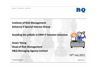 Institute of Risk Management
Solvency II Special Interest Group
Avoiding the pitfalls in ERM IT Solution Selection
Susan Young
Head of Risk Management
R&Q Managing Agency Limited
10th July 2012
Private & Confidential www.rqih.com
 