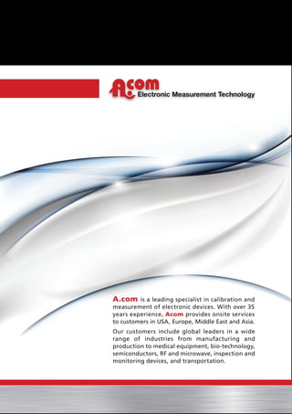Electronic Measurement Technology
A.com is a leading specialist in calibration and
measurement of electronic devices. With over 35
years experience, Acom provides onsite services
to customers in USA, Europe, Middle East and Asia.
Our customers include global leaders in a wide
range of industries from manufacturing and
production to medical equipment, bio-technology,
semiconductors, RF and microwave, inspection and
monitoring devices, and transportation.
 