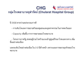 ปี 2558 คาดว่าผลประกอบการดี
- การเติบโตและการขยายตัวของชุมชนและอุตสาหกรรมในภาคตะวันออก
- Capacity เพิ่มขึ้น จากการขยายของโรงพยาบาล
- โครงการภาครัฐ ส่งต่อผู้ป่วยโรคร้ายแรงเข้าสู่ศูนย์รักษาโรคเฉพาะทาง เพิ่ม
ขึ้นอย่างต่อเนื่อง
และจะเติบโตอย่างต่อเนื่องใน 2-3 ปีข้างหน้า เพราะแผนการขยายธุรกิจของโรง
พยาบาล
CHG
กลุ่มโรงพยาบาลจุฬารัตน์ (Chularat Hospital Group)
 