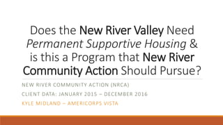 Does the New River Valley Need
Permanent Supportive Housing &
is this a Program that New River
Community Action Should Pursue?
NEW RIVER COMMUNITY ACTION (NRCA)
CLIENT DATA: JANUARY 2015 – DECEMBER 2016
KYLE MIDLAND – AMERICORPS VISTA
 