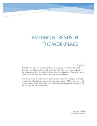 EMERGING TRENDS IN
THE WORKPLACE
Angela Griffin
Agriffin0528@gmail.com
Abstract
The Baby Boomers are exiting the Workforce at a rate of 10,000 a day. With
them they are taking valuable skills and knowledge. They are being replaced by
the Millenniums who are really different from Baby Boomers. They have a set of
ideals and values that are different from any other workforce.
With this movement and difference great change within the workplace will need
to take place. If employers are to attract and retain talented Millenniums they will
need to change. What worked for my mother (baby boomer) in the workplace will
not work for my son (millennium)?
 