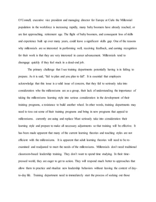 O’Connell, executive vice president and managing director for Europe at Cielo the Millennial
population in the workforce is increasing rapidly, many baby boomers have already reached, or
are fast approaching, retirement age. The flight of baby boomers, and consequent loss of skills
and experience built up over many years, could leave a significant skills gap. One of the reasons
why millennials are so interested in performing well, receiving feedback, and earning recognition
for their work is that they are very interested in career advancement. Millennials tend to
disengage quickly if they feel stuck in a dead-end job.
The primary challenge that I see training departments potentially having is in failing to
prepare. As it is said, “fail to plan and you plan to fail”. It is essential that employers
acknowledge that this issue is a valid issue of concern, that they fail to seriously take into
consideration who the millenniums are as a group, their lack of understanding the importance of
taking the millenniums learning style into serious consideration in the development of their
training programs, a resistance to build another wheel. In other words, training departments may
need to toss out some of their training programs and bring in new programs that appeal to
millenniums. currently are using and replace Must seriously take into consideration their
learning style and prepare to make all necessary adjustments so that training will be effective. It
has been made apparent that many of the current learning theories and teaching styles are not
efficient with the millenniums. It is apparent that adult learning theories will need to be re-
examined and readjusted to meet the needs of the millenniums. Millennials don’t need traditional
classroom-based leadership training. They don’t want to spend time studying. In their time-
pressed world, they are eager to get to action. They will respond much better to approaches that
allow them to practice and ritualize new leadership behaviors without leaving the context of day-
to-day life. Training department need to immediately start the process of seeking out those
 
