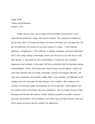 Angela Griffin
Training and Development
October 2, 2016
Nothing stays the same. And according to Knoll Workplace Research there are five
trends that will dramatically change work and the workplace. This research was conducted by
Joe Aki Ouye, Ph.D. Co-Founder and Partner New Ways of Working, LLC. Joe argues that “The
first two trends have been around for more than a quarter of a century: 1. The continuing
distribution of organizations 2. The availability of enabling technologies and social collaboration
tools 3. The coming shortage of knowledge workers who from here on out I will refer to as the
Baby Boomers 4. The demand for more work flexibility 5. Pressure for more sustainable
organizations and workstyles. In this paper I will focus on the third trend “the upcoming shortage
of knowledgeable workers. The Boomers have started retiring in record numbers; 10,000 a day
and in their retirement they are creating a knowledge void that if not managed effectively will
cause chaos, dysfunction and potentially outright failure in the workplace. the Millennials are the
emerging trend who will replace the Baby Boomers in the workforce. There numbers in the
workforce are increasing rapidly and preparation for an even great flow of their migration into
the workforce needs to be seriously taken into consideration. They are coming! However, before
discussing the trend and what measures I believe should be considered in an effort to prevent
total chaos and dysfunction in the workplace I will briefly discuss the Baby Boomers; those who
will be passing the torch to the new workforce the millenniums.
 