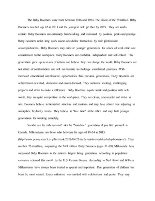 The Baby Boomers were born between 1946 and 1964. The oldest of the 79 million Baby
Boomers reached age 65 in 2011 and the youngest will get thee by 2029. They are work-
centric: Baby Boomers are extremely hardworking and motivated by position, perks and prestige.
Baby Boomers relish long work weeks and define themselves by their professional
accomplishments. Baby Boomers may criticize younger generations for a lack of work ethic and
commitment to the workplace. Baby Boomers are confident, independent and self-reliant. This
generation grew up in an era of reform and believe they can change the world. Baby Boomers are
not afraid of confrontation and will not hesitate to challenge established practices. With
increased educational and financial opportunities than previous generations, Baby Boomers are
achievement-oriented, dedicated and career-focused. They welcome exciting, challenging
projects and strive to make a difference. Baby Boomers equate work and position with self-
worth, they are quite competitive in the workplace. They are clever, resourceful and strive to
win. Boomers believe in hierarchal structure and rankism and may have a hard time adjusting to
workplace flexibility trends. They believe in "face time" at the office and may fault younger
generations for working remotely.
So who are the millenniums? aka the “Sunshine” generation if you find yourself in
Canada. Millenniums are those who between the ages of 18-34 in 2015.
(http://www.pewresearch.org/fact-tank/2016/04/25/millennials-overtake-baby-boomers/). They
number 75.4 million, surpassing the 74.9 million Baby Boomers (ages 51-69). Millennials have
surpassed Baby Boomers as the nation’s largest living generation, according to population
estimates released this month by the U.S. Census Bureau. According to Neil Howe and William
Millenniums have always been treated as special and important. This generation of children has
been the most wanted. Every milestone was marked with celebrations and praise. They may
 