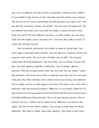 carry a sense of entitlement about them and have an expectation of frequent positive feedback.
It’s been instilled in them that they are vital to the nation and to their parents’ sense of purpose.
They feel they are here to solve world problems that older generations have failed to solve. They
may claim they want privacy, but they crave attention. They were rarely left unsupervised. They
were sheltered from having to take care of their own conflicts as parents advocated on their
behalf, and “spared” them from unpleasant experiences. As college students, they may expect
faculty and staff to shelter, protect, and nurture them – and resolve their conflicts for them. As
workers they will expect the same.
They are motivated, goal-oriented, and confident in themselves and the future. They
expect college to help launch them to greatness. They have high levels of optimism and they feel
connected to their parents. They are assertive and believe they are “right”. They are group
oriented rather than being individualists. They may sacrifice their own identity to be part of the
team. They prefer egalitarian leadership, not hierarchies. They are forming a tight-knit
generation. While they are group-oriented within their own cohort, they may “politely” exclude
other generations. They do not want to stand out among their peers, they want to be seen as part
of the group. They dislike selfishness and are oriented toward service learning and volunteerism.
They see college as the key to a high paying job and success. Their focus is more on the world of
achievement rather than personal development. Millenniums are very patriotic (shaped by 9/11).
https://students.rice.edu/images/students/AADV/Oweek2008AADVResources/Characteristics%2
0of%20the%20Millenial%20Generation.pdf. They are the most educated generation They are
extremely tech savvy. Ambitious but not entirely focused. Millenniums are attached to their
gadgets. They have not lived without computers. They are eager to spend money and fiercely
independent. They believe in making change using technology. Their parents are their heroes.
 