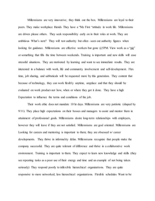 Millenniums are very innovative; they think out the box. Millenniums are loyal to their
peers. They make workplace friends They have a “Me First “attitude in work life. Millenniums
are driven please others. They seek responsibility early on in their roles at work. They are
ambitious What’s next? They will test authority but often -seen out authority figures when
looking for guidance. Millenniums are effective workers but gone @5PM. View work as a “gig”
or something that fills the time between weekends. Training is important and new skills will ease
stressful situations. They are motivated by learning and want to see immediate results. They are
interested in a balance with work, life and community involvement and self-development. Flex
time, job sharing, and sabbaticals will be requested more by this generation. They content that
because of technology, they can work flexibly anytime, anyplace and that they should be
evaluated on work product-not how, when or where they got it done. They have a high
Expectation to influence the terms and conditions of the job.
Their work ethic does not mandate 10 hr days. Millenniums are very patriotic (shaped by
9/11). They place high expectations on their bosses and managers to assist and mentor them in
attainment of professional goals. Millenniums desire long-term relationships with employers,
however they will leave if they are not satisfied. Millenniums are goal oriented. Millenniums are
Looking for careers and mentoring is important to them; they are obsessed w/ career
developments. They thrive in informality &fun. Millenniums recognize that people make the
company successful. They are quite tolerant of difference and thrive in a collaborative work
environment. Training is important to them. They expect to learn new knowledge and skills (they
see repeating tasks as a poor use of their energy and time and an example of not being taken
seriously) They respond poorly to inflexible hierarchical organizations. They are quite
responsive to more networked, less hierarchical organizations. Flexible schedules Want to be
 