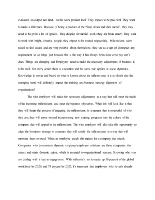 evaluated on output not input- on the work product itself They expect to be paid well They want
to make a difference Because of being a product of the “drop down and click menu”, they may
need to be given a list of options. They despise for menial work (they are brain smart) They want
to work with bright, creative people, they expect to be treated respectfully. Millenniums were
raised to feel valued and are very positive about themselves; they see as a sign of disrespect any
requirement to do things just because this is the way it has always been done or to pay one’s
dues. Things are changing and Employers need to make the necessary adjustments if business is
to be well. For every action there is a reaction and the same rule applies in social dynamics.
Knowledge is power and based on what is known about the millenniums it is no doubt that this
emerging trend will definitely impact the training and business strategy alignment of
organizations?
The wise employer will make the necessary adjustments in a way that will meet the needs
of the incoming millenniums and meet the business objectives. What this will lock like is that
they will begin the process of engaging the millenniums in a manner that is respectful of who
they are; they will move toward incorporating new training programs into the culture of the
company that will appeal to the millenniums The wise employer will also take this opportunity to
align the bossiness strategy in a manner that will satisfy the millenniums in a way that will
motivate them to excel. When an employee excels this makes for a company that excels.
Companies who demonstrate dynamic employer/employee relations are those companies that
attract and retain dynamic talent; which is essential to organizational success. Knowing who you
are dealing with is key in engagement. With millennials set to make up 50 percent of the global
workforce by 2020, and 75 percent by 2025, it's important that employers who haven't already
 