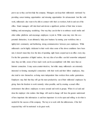 put to use so they can best help the company. Managers can keep their millennials motivated by
providing career training opportunities and stressing opportunities for advancement Just like with
work, millennials also want to be able to connect with their co-workers, both in and out of the
office. Smart managers will take heed and devote a significant portion of their time to team-
building and encouraging socializing. One way they can do that is to embrace social media and
other online platforms and encourage employees to join in. While some may view this as a
potential distraction, it can ultimately help your business by turning your workforce into a
tightly-knit community and facilitating strong communication between your employees. While
millennials can be highly dedicated to their work when some of the above conditions have been
met, it doesn't mean they love the idea of spending eight hours cooped up in an office every day.
For the first generation of digital natives, the very idea of an office can feel somewhat antiquated
since they are fully aware of how much work can be accomplished with little more than an
Internet connection. It may seem counter-intuitive, but while many millennials are extremely
interested in forming meaningful connections with their work and their fellow employees, they
also tend to view themselves as being more independent than workers from earlier generations.
Employers may find that they will get the most productivity out of their millennial employees by
giving them the freedom to work remotely when possible, and by creating a casual office
environment that allows employees to move around and work in groups. When it is al said and
done the employer who realizes that things will need to change will have the greater understand
of how important this information is and how important it is to be open and willing to do what is
needed for the success of the company. The key is to work with the millenniums; if the feel
respected they will be motivated to do great work.
 