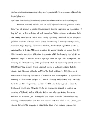 http://www.trainingindustry.com/workforce-development/articles/how-to-engage-millennials-in-
the-workplace.aspx
https://www.massmutual.com/businesses/educational-articles/millennials-in-the-workplace
Millennials will enter the work force with more experiences than any generation before
them. They will continue to seek this through requests for more experiences and opportunities. If
they don’t get it at their work, they will seek it elsewhere. Willing and eager to take risks; don’t
mind making mistakes-they consider this a learning opportunity. Millennials are the best-placed
generation to develop as leaders because of their understanding of the reality of today’s world,
commented Angus Ridgway, cofounder of Potentially. Walker Smith argued that in order to
understand how to develop Millennials as leaders, it’s necessary to take into account how they
differ from other generations. Millennials. A generation which has frequently been labelled as
loyalty-lite, hungry for feedback and with high expectations for rapid career development. Yet
harnessing the talent and loyalty of this generational cohort will be absolutely critical in the next
10 to 15 years’ time as many of these Millennials ascend to leadership positions. Deloitte
estimates that Millennials will make up 75% of the global workforce by 2025. However, it
appears as if the leadership development of Millennials isn’t seen as a priority for organizations,
according to a Brandon Hall Group’s 2015 State of Leadership Development Study. The study
found that just 20% of organizations identified the Millennial leader segment as critical for
development over the next 24 months. Neither are organizations invested in coaching and
mentoring of Millennial leaders. Millennial leaders crave advice particularly from senior
leadership yet on average, just 7% of organizations invested in offering Millennial coaching,
mentoring and dedicated time with their chief executive and other senior leaders. Attracting and
retaining the best of this generation is critical to the future of any business, remarked Sib
 