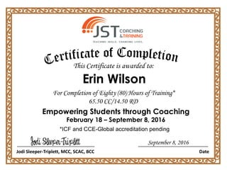 For Completion of Eighty (80) Hours of Training*
65.50 CC/14.50 RD
Empowering Students through Coaching
February 18 – September 8, 2016
Jodi Sleeper-Triplett, MCC, SCAC, BCC Date
This Certificate is awarded to:
*ICF and CCE-Global accreditation pending
Erin Wilson
September 8, 2016
 