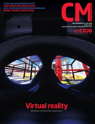 PUZZLING OVER PRODUCTIVITY
INTELLIGENT MACHINES ON SITE
CPD: AVOID BIM INFORMATION OVERLOAD
INSIDE: CONTACT NEWSLETTER
FOR MEMBERS OF THE CIOB
JUNE 2016
WWW.CONSTRUCTIONMANAGERMAGAZINE.COM
CONSTRUCTION’SVIRTUALFUTURECONSTRUCTIONMANAGER|JUNE2016|WWW.CONSTRUCTIONMANAGERMAGAZINE.COM
And how construction could use it
Virtual reality
01_CM.June16_COVER.indd 1 16/05/2016 17:27
 