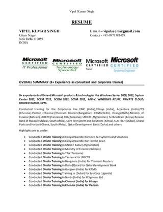 Vipul Kumar Singh
RESUME
VIPUL KUMAR SINGH Email – vipulsccm@gmail.com
Uttam Nagar Contact - +91-9971383429
New Delhi-110059
INDIA
OVERALL SUMMARY (8+ Experience as consultant and corporate trainer)
8+ experience indifferentMicrosoftproducts & technologieslike Windows Server 2008, 2012, System
Center 2012, SCCM 2012, SCOM 2012, SCSM 2012, APP-V, WINDOWS AZURE, PRIVATE CLOUD,
ORCHESTRATOR, DPM.
Conducted training for the Corporates like EMC (India),Infosys (India), Accenture (India),TCS
(Chennai),Verizon (Chennai),Thomson Reuters(Bangalore), KPMG(Delhi), Orange(Delhi),Ministry of
Finance(Bahrain),UNICTR(Tanzania),TRA(Tanzania),UNICEF(Afghanistan),TechnoBrain(Kenya) Reserve
Bank of Malawi (Malawi,SouthAfrica),Core TecSystemand Solutions(Kenya),SUNTECH(Dubai),Ghana
Ports and Harbor (Ghana, South Africa), Qatar Development Bank (Doha) and others.
Highlights are as under:
 Conducted Onsite Training in Kenya (Nairobi) for Core Tec Systems and Solutions
 Conducted Onsite Training in Kenya (Nairobi) for Techno Brain
 Conducted Onsite Training in UNICEF Kabul (Afghanistan)
 Conducted Onsite Training in Ministry of Finance (Bahrain)
 Conducted Onsite Training in TRA (Tanzania)
 Conducted Onsite Training in Tanzania for UNICTR
 Conducted Onsite Training in Bangalore (India) for Thomson Reuters
 Conducted Onsite Training in Doha (Qatar) for Qatar Development Bank
 Conducted Onsite Training in Gurgaon (India) for KPMG
 Conducted Onsite Training Training in (Dubai) for Sys Corp (Uganda)
 Conducted Onsite Training in Noida (India) for R Systems Ltd
 Conducted Onsite Training in Chennai (India) for Infosys
 Conducted Onsite Training in Chennai (India) for Verizon
 