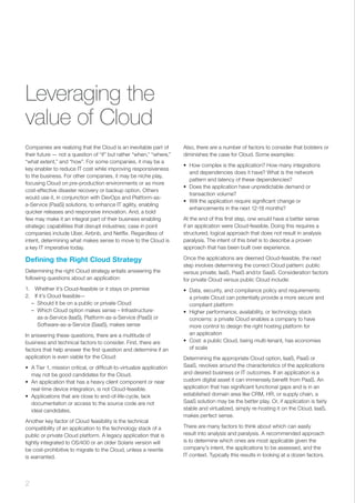 Leveraging the
value of Cloud
Companies are realizing that the Cloud is an inevitable part of
their future — not a question of “if” but rather “when,” “where,”
“what extent,” and “how”. For some companies, it may be a
key enabler to reduce IT cost while improving responsiveness
to the business. For other companies, it may be niche play,
focusing Cloud on pre-production environments or as more
cost-effective disaster recovery or backup option. Others
would use it, in conjunction with DevOps and Platform-as-
a-Service (PaaS) solutions, to enhance IT agility, enabling
quicker releases and responsive innovation. And, a bold
few may make it an integral part of their business enabling
strategic capabilities that disrupt industries; case in point
companies include Uber, Airbnb, and Netflix. Regardless of
intent, determining what makes sense to move to the Cloud is
a key IT imperative today.
Defining the Right Cloud Strategy
Determining the right Cloud strategy entails answering the
following questions about an application:
1.	 Whether it’s Cloud-feasible or it stays on premise
2.	 If it’s Cloud feasible—
–– Should it be on a public or private Cloud
–– Which Cloud option makes sense – Infrastructure-
as-a-Service (IaaS), Platform-as-a-Service (PaaS) or
Software-as-a-Service (SaaS), makes sense
In answering these questions, there are a multitude of
business and technical factors to consider. First, there are
factors that help answer the first question and determine if an
application is even viable for the Cloud:
•	 A Tier 1, mission critical, or difficult-to-virtualize application
may not be good candidates for the Cloud.
•	 An application that has a heavy client component or near
real-time device integration, is not Cloud-feasible.
•	 Applications that are close to end-of-life-cycle, lack
documentation or access to the source code are not
ideal candidates.
Another key factor of Cloud feasibility is the technical
compatibility of an application to the technology stack of a
public or private Cloud platform. A legacy application that is
tightly integrated to OS/400 or an older Solaris version will
be cost-prohibitive to migrate to the Cloud, unless a rewrite
is warranted.
Also, there are a number of factors to consider that bolsters or
diminishes the case for Cloud. Some examples:
•	 How complex is the application? How many integrations
and dependencies does it have? What is the network
pattern and latency of these dependencies?
•	 Does the application have unpredictable demand or
transaction volume?
•	 Will the application require significant change or
enhancements in the next 12-18 months?
At the end of this first step, one would have a better sense
if an application were Cloud-feasible. Doing this requires a
structured, logical approach that does not result in analysis
paralysis. The intent of this brief is to describe a proven
approach that has been built over experience.
Once the applications are deemed Cloud-feasible, the next
step involves determining the correct Cloud pattern: public
versus private; IaaS, PaaS and/or SaaS. Consideration factors
for private Cloud versus public Cloud include:
•	 Data, security, and compliance policy and requirements:
a private Cloud can potentially provide a more secure and
compliant platform
•	 Higher performance, availability, or technology stack
concerns: a private Cloud enables a company to have
more control to design the right hosting platform for
an application
•	 Cost: a public Cloud, being multi-tenant, has economies
of scale
Determining the appropriate Cloud option, IaaS, PaaS or
SaaS, revolves around the characteristics of the applications
and desired business or IT outcomes. If an application is a
custom digital asset it can immensely benefit from PaaS. An
application that has significant functional gaps and is in an
established domain area like CRM, HR, or supply chain, a
SaaS solution may be the better play. Or, if application is fairly
stable and virtualized, simply re-hosting it on the Cloud, IaaS,
makes perfect sense.
There are many factors to think about which can easily
result into analysis and paralysis. A recommended approach
is to determine which ones are most applicable given the
company’s intent, the applications to be assessed, and the
IT context. Typically this results in looking at a dozen factors.
2 ﻿
 
