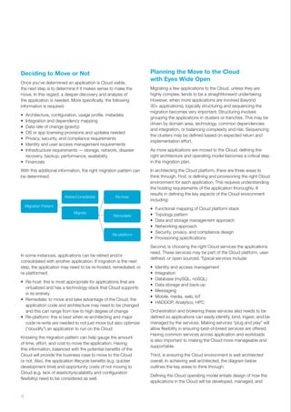 Deciding to Move or Not
Once you’ve determined an application is Cloud viable,
the next step is to determine if it makes sense to make the
move. In this regard, a deeper discovery and analysis of
the application is needed. More specifically, the following
information is required:
•	 Architecture, configuration, usage profile, metadata
•	 Integration and dependency mapping
•	 Data rate of change (gravity)
•	 OS or app licensing provisions and updates needed
•	 Privacy, security, and compliance requirements
•	 Identity and user access management requirements
•	 Infrastructure requirements — storage, network, disaster
recovery, backup, performance, availability
•	 Financials
With this additional information, the right migration pattern can
be determined.
In some instances, applications can be retired and/or
consolidated with another application. If migration is the next
step, the application may need to be re-hosted, remediated, or
re-platformed:
•	 Re-host: this is most appropriate for applications that are
virtualized and has a technology stack that Cloud supports
in its entirety
•	 Remediate: to move and take advantage of the Cloud, the
application code and architecture may need to be changed
and this can range from low to high degree of change
•	 Re-platform: this is best when re-architecting and major
code re-write are needed to not just move but also optimize
(“cloudify”) an application to run on the Cloud
Knowing the migration pattern can help gauge the amount
of time, effort, and cost to move the application. Having
this information, balanced with the potential benefits of the
Cloud will provide the business case to move to the Cloud
or not. Also, the application lifecycle benefits (e.g. quicker
development time) and opportunity costs of not moving to
Cloud (e.g. lack of elasticity/scalability and configuration
flexibility) need to be considered as well.
Migration Pattern
Re-host
Remediate
Re-platform
Retire/Consolidate
Migrate
Planning the Move to the Cloud
with Eyes Wide Open
Migrating a few applications to the Cloud, unless they are
highly complex, tends to be a straightforward undertaking.
However, when more applications are involved (beyond
30+ applications), logically structuring and sequencing the
migration becomes very important. Structuring involves
grouping the applications in clusters or tranches. This may be
driven by domain area, technology, common dependencies
and integration, or balancing complexity and risk. Sequencing
the clusters may be defined based on expected return and
implementation effort.
As more applications are moved to the Cloud, defining the
right architecture and operating model becomes a critical step
in the migration plan.
In architecting the Cloud platform, there are three areas to
think through. First, is defining and provisioning the right Cloud
environment for each application. This requires understanding
the hosting requirements of the application thoroughly. It
results in defining the key aspects of the Cloud environment
including:
•	 Functional mapping of Cloud platform stack
•	 Topology pattern
•	 Data and storage management approach
•	 Networking approach
•	 Security, privacy, and compliance design
•	 Provisioning specifications
Second, is choosing the right Cloud services the applications
need. These services may be part of the Cloud platform, user-
defined, or open sourced. Typical services include:
•	 Identity and access management
•	 Integration
•	 Database (mySQL, noSQL)
•	 Data storage and back-up
•	 Messaging
•	 Mobile, media, web, IoT
•	 HADOOP, Analytics, HPC
Orchestration and brokering these services also needs to be
defined so applications can easily identify, bind, ingest, and be
managed by the services. Making services “plug and play” will
allow flexibility in ensuring best-of-breed services are offered.
Having common services across application and workloads
is also important to making the Cloud more manageable and
supportable.
Third, is ensuring the Cloud environment is well architected
overall. In achieving well architected, the diagram below
outlines the key areas to think through:
Defining the Cloud operating model entails design of how the
applications in the Cloud will be developed, managed, and
4 ﻿
 
