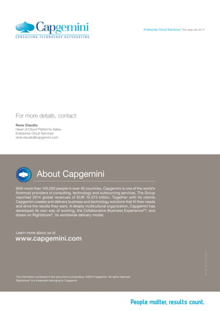 The information contained in this document is proprietary. ©2015 Capgemini. All rights reserved.
Rightshore®
is a trademark belonging to Capgemini.
MCOS_GI_PT_2015.04.17
About Capgemini
With more than 145,000 people in over 40 countries, Capgemini is one of the world’s
foremost providers of consulting, technology and outsourcing services. The Group
reported 2014 global revenues of EUR 10.573 billion. Together with its clients,
Capgemini creates and delivers business and technology solutions that fit their needs
and drive the results they want. A deeply multicultural organization, Capgemini has
developed its own way of working, the Collaborative Business ExperienceTM
, and
draws on Rightshore®
, its worldwide delivery model.
Learn more about us at
www.capgemini.com
For more details, contact:
Rene Claudio
Head of Cloud Platforms Sales,
Enterprise Cloud Services
rene.claudio@capgemini.com
the way we do itEnterprise Cloud Solutions
 