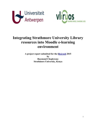 1
Integrating Strathmore University Library
resources into Moodle e-learning
environment
A project report submitted for the lib@web 2015
by
Raymond Chepkwony
Strathmore University, Kenya
 