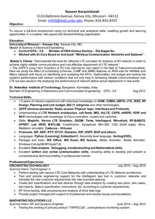 Naveen Narasimhaiah
5116 Baltimore Avenue, Kansas City, Missouri - 64112
Email: nnf34@mail.umkc.edu. Phone: 816-835-8707
Objective:
To secure a full-time employment using my technical and analytical skills, enabling growth and learning
opportunities in a creative, fast-paced and forward-thinking organization.
Education:
Universityof Missouri – Kansas City, Kansas City, MO.
Master of Science in Electrical Engineering
 Current GPA– 3.9. Member of HKN Honour Society – Eta Kappa Nu.
 Worked with Dr.Cory Beard on text book “Wireless Communication Networks and Systems”.
Master’s Thesis: “Demonstrate the need for effective LTE simulator for analysis of 4G network in order to
achieve highly reliable communications and cost effective deployment of LTE network“.
-- The 3GPP’s Long Term Evolution (LTE) has claimed its own stand in the field of Telecommunications.
Here we study the effect of scheduling schemes, CoMP and MIMO features on RAN side for HetNets and
Macro network with focus on identifying and analysing the KPI’s, Optimization, link budget and testing the
systems performance with various conditions that not only help in achieving reliable communications over
LTE but also assist in the analysing the performance of network before actual deployment in real world.
Dr. Ambedkar Institute of Technology, Bangalore, Karnataka, India.
Bachelor of Engineering in Electronics and Communication Engineering. GPA - 3.8 Aug 2012
Technical Skills:
 1.5 years of industry experience with extensive knowledge on GSM, CDMA, UMTS, LTE, IEEE, RF
Design, Planning and Link budget, 802.11 a/b/g/n/ac and other technologies.
 3GPP wireless standards: Radio access, Physical layer, Interfaces and Protocols.
 Understanding of LTE Network architecture, call flows, IMS, VoLTE, CSFB, eHRPD, VOIP and
Wi-Fi technologies with knowledge of Cisco controllers, routers and switches.
 Skills: MapInfo, Vienna LTE Simulator, QXDM, Tems, Intelliagent, Wireshark, RF-BASICS,
OPNET, Lab VIEW, MATLAB, CodeWarrior, Synapticad, Mini-IDE, CAD [Solid edge], Xilinx,
Modelsim simulator, Cadence – Virtuoso.
 Protocols: SIP, SDP, RTP, RTCP, Diameter, RIP, OSPF, BGP and others.
 Languages: Python [Learning], Embedded C, Assembly level language, Verilog/VHDL.
 Package and tools: MS Office, MS Excel, MS Access, Adobe illustrator, Adobe Animator,
Windows Family(98/XP/Vista/7,8).
 Excellent Data analysis, Debugging, troubleshooting and Mathematical skills.
 Excellent written and verbal communication skills, including ability to develop and present a
comprehensive technical briefing in professional manner.
Professional Experience:
ORCHESTRATECHNOLOGY July 2015 – Aug 2015
Summer Intern: Test Engineer II.
 Perform testing with various LTE Core Networks with understanding of LTE Network architecture.
 Test and provide engineering support for the Intelliagent test tool in customer networks and
translate the new customer requirements into new business opening.
 Create test specifications and test devices through data analysis by creating test plans, test cases,
test reports, feature specification, instructions, etc. according to customer requirements.
 RF Drive testing, data processing and analysis of drive data logs.
 Provide project management support to troubleshoot and resolve issues and escalations.
INNOVATING SOLUTIONS LLC
Summer Intern: RF and Systems Engineer. June 2014 – Aug 2014
 Testing the working of primary product “TAPPECUE“, a temperature monitoring system.
 