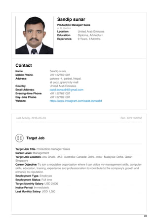 Sandip sunar
Production Manager/ Sales
at AL Hashimi
Location: United Arab Emirates
Education: Diploma, Arhitectur…
Experience: 9 Years, 6 Months
Contact
Name: Sandip sunar
Mobile Phone: +971.527691007
Address: pakuwa-4, parbat, Nepal.
al quoz, grand city mall
Country: United Arab Emirates
Email Address: cadd.dsmax84@gmail.com
Evening-time Phone: +971.527691007
Day-time Phone: +971.527691007
Website: https://www.instagram.com/cadd.dsmax84
Last Activity: 2016-09-03 Ref.: CV11520653
Target Job
Target Job Title: Production manager/ Sales
Career Level: Management
Target Job Location: Abu Dhabi, UAE; Australia; Canada; Delhi, India ; Malaysia; Doha, Qatar;
Singapore
Career Objective: To join a reputable organization where I can utilize my management skills, computer
skills, education, training, experience and professionalism to contribute to the company's growth and
enhance its reputation.
Employment Type: Employee
Employment Status: Full time
Target Monthly Salary: USD 2,000
Notice Period: Immediately
Last Monthly Salary: USD 1,500
1/5
 