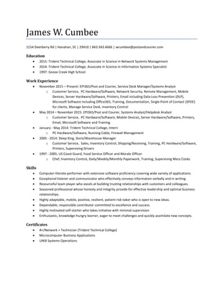 James W. Cumbee
1154 Deerberry Rd | Hanahan, SC | 29410 | 843.343.4666 | wcumbee@postandcourier.com
Education
 2015: Trident Technical College, Associate in Science in Network Systems Management
 2014: Trident Technical College, Associate in Science in Information Systems Specialist
 1997: Goose Creek High School
Work Experience
 November 2015 – Present: EPI365/Post and Courier, Service Desk Manager/Systems Analyst
o Customer Service, PC Hardware/Software, Network Security, Remote Management, Mobile
Devices, Server Hardware/Software, Printers, Email including Data Loss Prevention (DLP),
Microsoft Software including Office365, Training, Documentation, Single Point of Contact (SPOC)
for clients, Manage Service Desk, Inventory Control
 May 2014 – November 2015: EPI365/Post and Courier, Systems Analyst/Helpdesk Analyst
o Customer Service, PC Hardware/Software, Mobile Devices, Server Hardware/Software, Printers,
Email, Microsoft Software and Training
 January - May 2014: Trident Technical College, Intern
o PC Hardware/Software, Running Cable, Firewall Management
 2005 - 2014: Sleep King, Store/Warehouse Manager
o Customer Service, Sales, Inventory Control, Shipping/Receiving, Training, PC Hardware/Software,
Printers, Supervising Drivers
 1997 - 2005: US Coast Guard, Food Service Officer and Morale Officer
o Chef, Inventory Control, Daily/Weekly/Monthly Paperwork, Training, Supervising Mess Cooks
Skills
 Computer-literate performer with extensive software proficiency covering wide variety of applications.
 Exceptional listener and communicator who effectively conveys information verbally and in writing.
 Resourceful team player who excels at building trusting relationships with customers and colleagues.
 Seasoned professional whose honesty and integrity provide for effective leadership and optimal business
relationships.
 Highly adaptable, mobile, positive, resilient, patient risk-taker who is open to new ideas.
 Dependable, responsible contributor committed to excellence and success.
 Highly motivated self-starter who takes initiative with minimal supervision
 Enthusiastic, knowledge-hungry learner, eager to meet challenges and quickly assimilate new concepts.
Certificates
 A+/Network + Technician (Trident Technical College)
 Microcomputer Business Applications
 UNIX Systems Operations
 