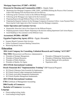Mortgage Supervisor, 07/2007 ‫ـــ‬ 09/2012
Orascom for Housing and Communities (OHC) – Egypt, Cairo
 Monitoring four Mortgage Companies (AMF, EHFC, and RMH).Defining the Process of the Customer
Follow Plan Starting Form the Reservation till Unit Delivery.
 Following up the Customers Action on the Different Mortgage Companies.
 Following up the Mortgage Loan Approval for the Customers.
 Preparing Reports through Different Phases of the Customer Cycle
 Preparing the Required Analysis for the Mortgage Companies (Customers Follow, Loans Payment Plan.)
Receiving the Credit Approvals of the Customers from the Mortgage companies.
Senior Operation and Customer Service
 Responsible About the Cash in Flow Report for the Different Projects.
 Preparing payment Analysis Report. Reporting to the decision making department Cash Action Report.
 Good Handling to The customers on the Different Cases.
Accountant, 09/2006 ‫ـــ‬ 08/2007
Egyptian Engineering Agency (EEA) – Egypt, Alexandria
 Issuance Branch Customers Sales Invoices.
 Follow Up Branch Customers Banking Transactions.
 Monitoring Branch Stock.
Education
2014 Arab Company for Consulting, Unlimited Research and Training “ACCURT”
Mini MBA Management and Business Administration
 Principles of Strategic Management.
 Principles of Human Resources.
 Principles of Public Relations.
 Principles of Quality, Six Sigma.
 Principles of Managerial Accounting.
 Principles of Marketing, Marketing plan.
 Decision Making & Solve problems.
 Negotiation skills.
2012 EMAK International Academy
Oracle Financials R12 "Implementation Training" ERP Financial Program's
 R12 Oracle E-Business Suite Essentials for Implementers.
 R12 Oracle General Ledger management fundamentals.
 R12 Oracle receivables management fundamentals.
 R12 Oracle Payables Management fundamentals.
2011 EMAK International Academy
CMA Certificate of Management Accounting
2006 Faculty of Commerce
Bachelor of Commerce Accounting
Language
 Fluent reading/writing Arabic.
 Good reading/writing English.
 