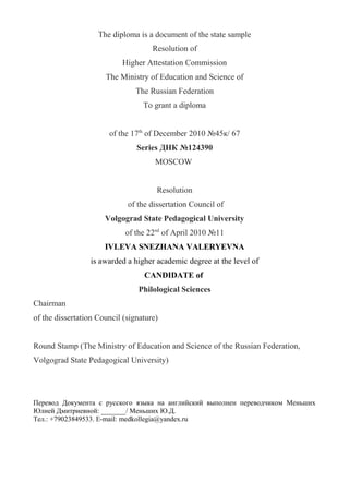 The diploma is a document of the state sample
Resolution of
Higher Attestation Commission
The Ministry of Education and Science of
The Russian Federation
To grant a diploma
of the 17th
of December 2010 №45к/ 67
Series ДНК №124390
MOSCOW
Resolution
of the dissertation Council of
Volgograd State Pedagogical University
of the 22nd
of April 2010 №11
IVLEVA SNEZHANA VALERYEVNA
is awarded a higher academic degree at the level of
CANDIDATE of
Philological Sciences
Chairman
of the dissertation Council (signature)
Round Stamp (The Ministry of Education and Science of the Russian Federation,
Volgograd State Pedagogical University)
Перевод Документа с русского языка на английский выполнен переводчиком Меньших
Юлией Дмитриевной: _______/ Меньших Ю.Д.
Тел.: +79023849533. E-mail: medkollegia@yandex.ru
 