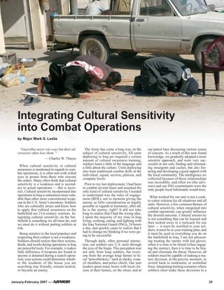 Integrating Cultural Sensitivity
into Combat Operations
by Major Mark S. Leslie
“Guerrillas never win wars but their ad-
versaries often lose them.”1
— Charles W. Thayer
When cultural sensitivity or cultural
awareness is mentioned in regards to com-
bat operations, it is often met with rolled
eyes or groans from those who execute
the orders. Many often think that cultural
sensitivity is a weakness and is second-
ary to actual operations — this is incor-
rect. Cultural sensitivity incorporated into
operationsinIraqissometimesmorevalu-
able than other more conventional weap-
ons in the U.S.Army’s inventory. Soldiers
who are culturally aware and know how
to apply that cultural awareness on the
battlefield are 21st-century warriors. In-
tegrating cultural sensitivity on the bat-
tlefield is something we all must do, and
we must do it without putting soldiers at
risk.
Being sensitive to the local populace and
respecting their culture is not a weakness.
Soldiers should realize that their actions,
deeds, and words during operations in Iraq
are powerful tools. For example, it makes
little difference if weapons are found or
anyone is detained during a search opera-
tion; your actions could determine wheth-
er the residents of the house you are
searching stay friendly, remain neutral,
or become an enemy.
The Army has come a long way on the
subject of cultural sensitivity. All units
deploying to Iraq are required a certain
amount of cultural awareness training;
soldiers learn a little of the language and
a little about the culture. Units deploying
also train traditional combat skills at the
individual, squad, section, platoon, and
company levels.
Prior to my last deployment, I had been
in combat several times and assumed the
only kind of cultural sensitivity I needed
to understand was the rules of engage-
ment (ROE), not to mention giving the
enemy as little consideration as legally
possible in regards to humanity; after all,
he is the enemy, right? It did not take
long to realize that I had the wrong idea.
I spent the majority of my time in Iraq
living, working, eating, and fighting with
the Iraq National Guard (ING), 24 hours
a day, and quickly came to realize that I
had to change my thinking if we were go-
ing to be successful.
Through daily, often personal interac-
tion, our soldiers saw U.S. units through
the eyes of the Iraqis. This perception was
not only from Iraqi soldiers, but every-
one from the average Iraqi farmer to lo-
cal “powerbrokers,” such as sheiks, coun-
cil members, and police chiefs. Our unit
leaders spent many hours with local citi-
zens in their homes, on the street, and at
our patrol base discussing various issues
of concern. As a result of this new-found
knowledge, we gradually adopted a more
sensitive approach, and were very suc-
cessful at not only finding and eliminat-
ing insurgents and caches, but also fos-
tering and developing a good rapport with
the local community. The intelligence we
collected because of these relationships
was incredible, and often we (the advi-
sors) and our ING counterparts were the
only people local informants would trust.
What worked for our unit is not a cook-
ie-cutter solution for all situations and all
units. However, a few common themes of
cultural sensitivity, when integrated into
combat operations, can greatly influence
the desired outcome. Cultural sensitivity
is not something that can be learned and
then tucked away in a rucksack for use
later — it must be instilled in your sol-
diers, it must be in your training plan, and
it must be used in everything you do on
the battlefield in Iraq. I am not advocat-
ing treating the enemy with kid gloves;
when it is time to be brutal (when engag-
ing the enemy), then it is time to be bru-
tal and eliminate the threat. However, all
soldiers must be capable of making a ma-
ture decision, at the precise moment, to
switch back to nonkinetic or nonlethal
force.Integratingtrainingscenarioswhere
soldiers must make these decisions in a
January-February 2007 — 35
 