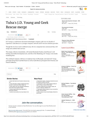 4/30/2015 Tulsa's J.D. Young and Geek Rescue merge - Tulsa World: Technology
http://www.tulsaworld.com/business/technology/tulsa-s-j-d-young-and-geek-rescue-merge/article_aa87d36e-7c93-11e3-a7f0-001a4bcf6878.html 1/4
Free Access: Jobs Autos Pets Homes Classifieds Contests Deals Display Ads Special Sections Best In The World Legals Advertise
Latest Local Offers
Better Sound Hearing Aid
Service ­ Free Hearing Test and
Evaluation 
Hear what you've been
missing.....Free Hearing Test and
Evaluation!
American Staffcorp ­ Check Out
Our Openings 
Check out our current openings at
www.americanstaffcorp.com.  Apply
online or see Cathy at 6301 S Mingo. 
M­F 8­11 or 1­4.
McGraw Realtors ­ Free Market
Analysis 
Call us today to receive a FREE
Market Analysis on your home!
Green Country Staffing ­ View
Our Job Postings 
See Complete Job Postings at
TGCSJOBS.WEEBLY.COM.
Hitched! Wedding Co. ­ $200
OFF 
$200 OFF with mention of this coupon!
 View more local offers
Make us your home page Today's Headlines My Subscription E­edition Subscribe Welcome back, spamg­205 Logout My DashboardContact Us |
Search for stories and photos
65° F
Sunny
NEWS SPORTS SCENE BUSINESS COMMUNITIES BLOGS OPINION WEEKEND WEATHER PHOTO VIDEO DATABASES OBITS CALENDAR STORE
Home Business Technology
Story Comments (1)
0 2
Tweet 2
0 2
Discuss Print
Similar Stories
Taylor Swift calls fan with cancer to discuss music,
tour
Former FBI agent in Boston charged with perjury,
accused of lying during 'Whitey' Bulger trial
Police capture man who reportedly threatened to
shoot clerk during drugstore robbery
Cashion­based drilling Falcon Rigs files for
bankruptcy protection
Guthrie to host another new music festival in fall
Most Read
Supercenter mystery: Conspiracy theories fly around
the suddenly shuttered Wal­Mart
Undersheriff Tim Albin resigns following release of
report on Reserve Deputy Robert Bates
The Ritz Cabaret strip club suddenly closes, will
become a Starbucks, Mattress Firm
Tulsa teacher follows through on vow to not test first­
graders, risks termination
VIDEO: Broken Arrow's Archie Bradley OK after line
drive to face
Print Font Size:
Tulsa's J.D. Young and Geek
Rescue merge
Posted: Monday, January 13, 2014 2:45 pm
By ROBERT EVATT World Business Writer | 1 comment
J.D. Young is a well‑known document technologies company with over six decades of
experience. Geek Rescue is a younger computer, network and IT services solutions provider.
Though the two have roots in different areas, the two companies have announced they will
merge and combine their services.
The merger, effective immediately, will include Brookside Studios, Geek Rescue’s web
hosting and mobile development arm, and One 2 One Marketing, J.D. Young’s cross‑media
marketing firm.
The combined company will have an employee base of 240 people, and retain J.D. Young
principals Doug Stuart and Bob Stuart as well as Geek Rescue principals Chris Finnerty and
Damon DoRemus.
Join the conversation.
Anyone can post a comment on Tulsa World stories. You can either sign in to your Tulsa World account
or use Facebook.
Sign in to your online account . If you donʹt have an account, create one for free . To comment through
Facebook, please sign in to your account before you comment.
122Recommend
122Recommend
FEATURED JOBS
Senior Development Analyst ­ GIS
ONE GAS
04.18.15 Tulsa, OK (74145)
Development Analyst
ONE GAS
04.18.15 Tulsa, OK (74145)
Driver Recruiter
Hurricane Express
04.17.15 Tulsa, OK (74103)
Regional Sales Manager
CreditPoint Software
04.14.15 Tulsa, OK
 