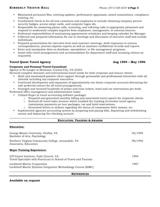 KIMBERLY TRISTIN HALL Phone: (571) 528-6537 ! Page 3
• Maintained personnel files, entering updates, performance appraisals, award nominations, compliance
training, etc.
• Coordinated check-in for all new customers and employees to include obtaining company picture
security badges, access swipe cards, and computer logon ids.
• Responsible for answering phone calls, screening, and referring calls to appropriate personnel and
respond to moderately complex inquiries from employees, management, or external sources.
• Performed responsibilities of maintaining appointment schedules and keeping calendar for Manager.
• Collected and prepared information for use in meetings and discussion of executive staff and outside
individuals.
• Prepared presentations for executive-level and customer meetings, draft responses to various
correspondences, process expense reports as well as maintain confidential records and reports.
• Enter and manipulate data on database, spreadsheet, or file management programs.
• Assist with travel arrangements and accommodation for department staff and incoming visitors as
requested.
Travel Quest Travel Agency Aug 1994 – May 1996
Corporate and Personal Travel Consultant
Agency is No Longer in Business, Crystal City, VA 22203
Serviced complete domestic and international travel needs for both corporate and leisure clients:
• Built and maintained positive client rapport through personable and professional interaction with all
clientele including top corporate executives.
• Continued development and expansion of approximately one dozen corporate accounts (becoming the
sole preferred contact for all travel arrangements).
• Arranged and invoiced hundreds of airline and train tickets, hotel and car reservations per week.
Performed office management and administrative tasks:
• Utilized Super (a travel accounting software package):
o Prepared and generated monthly billing and associated travel reports for corporate clients.
o Entered all travel sales invoices which enabled the tracking of overdue travel agency
commission payments on tour packages, car and hotel reservations.
o Generated letters to airlines regarding the status of commission debit memos, etc.
• Implemented agencies accounting system by preparing and paying bills, depositing and withdrawing
money and balancing the checking account.
EDUCATION, TRAINING & AWARDS
Education:
George Mason University, Fairfax, VA 05/1994
Bachelor of Arts, Psychology
Northern Virginia Community College, Annandale, VA 08/1992
Associates, Education
Major Training Experience:
ATI Career Institute, Falls Church, VA 1994
Travel Specialist with Practicum in School of Travel and Tourism
Lockheed Martin Corporation 1997
Lockheed Martin Systems Integration Methodology Course (SIMC)
REFERENCES
Available on request
 