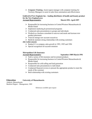 Computer Training, Assist region manager with computer training for
Territory Managers to assist in sales force automation and effectiveness
Goldwell of New England, Inc – leading distributor of health and beauty product
for the New England area
Account Representative March 1991- April 1997
 Responsible for increasing business in Central/Western Massachusetts &
Rhode Island
 Implement marketing & promotional programs
 Conducted sales presentations to groups and individuals
 Worked as a business consultant to uncover and needs and increase new
product placement
 Train & manage new account executives
 Build & maintain strong relationship with existing customers
Job Achievements
 Ranked #1 in company sales growth in 1993, 1995 and 1996
 Special recognition for account retention
Metropolitan Life Insurance
Account Representative September 1989-March 1991
 Sold a variety of life insurance and investment products
 Responsible for increasing business in Central/Western Massachusetts &
Rhode Island
 Responsible for cold calling and lead generation
 Conducted sales presentations to individuals
 Conducted financial reviews to present the appropriate product to meet the
needs of the customer
 Built relationship with existing customers
Education University of Massachusetts
Amherst, Massachusetts
Bachelor Degree – Management, 1989
References available upon request
 