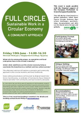 Unique Setting
The event will be held in the
WeCreate Workspace in Cloughjordan
Ecovillage, one of Europe’s leading
sustainable community projects.
!
Accommodation
Consider staying for a night at
Django’s Eco-Hostel, which is located
in the Ecovillage. To book room or a
bed please contact …
www.djangoshostel.com
Participatory Format
This seminar will be highly
participative blending presentations
with facilitated conversations.
 
!!
!
	
Friday 10th June - 14.00-16.30
WeCreate Workspace, Cloughjordan Ecovillage, Tipperary
!
What role do community groups, co-operatives and local
enterprises have in the circular economy?	
!
Under what conditions can the circular economy help us
accelerate the transition to a resilient and low carbon society? 	
!
This afternoon seminar will explore a commons and community
approach to the circular economy and local livelihoods.	
!
Scene setting presentations will be given by Belgian based Anne
Snick, Clare Downey, co-ordinator of Community Reuse Network
Ireland and other Irish community and local economy advocates. 	
!Dr. Anne Snick has over thirty years of experience in both academic research
(KU Leuven), practice in working with families in poverty (University Centre
Kortenberg) and action research into new economic models (Flora Network).
Her research interests are the systemic analysis of poverty, (gender) inequality
and ecological crises. Her focus is on the co-creation of alternative
socioeconomic models via commons-based allocation of resources and of a
gender analysis of how ‘work’ is deﬁned and valorised.	
 
This is a free event but booking is essential. For details and
booking contact Davie Philip at davie@cultivate.ie
FULL CIRCLE
Sustainable Work in a  
Circular Economy
!
A COMMUNITY APPROACH
This event is made possible
with the financial support of
the European Parliament to
Green European Foundation.
!
This will also be a local event in a
global hackathon called Open
Source Circular Economy days
where challenges, questions,
ideas, documentation and skills
can be shared across Europe and
globally.
!
	
 